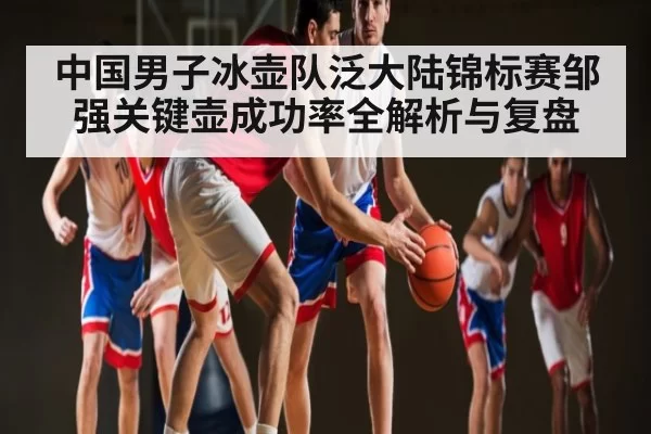 中国男子冰壶队泛大陆锦标赛邹强关键壶成功率全解析与复盘
